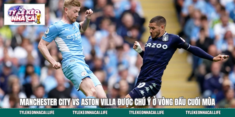Manchester City vs Aston Villa được chú ý ở vòng đấu cuối mùa 